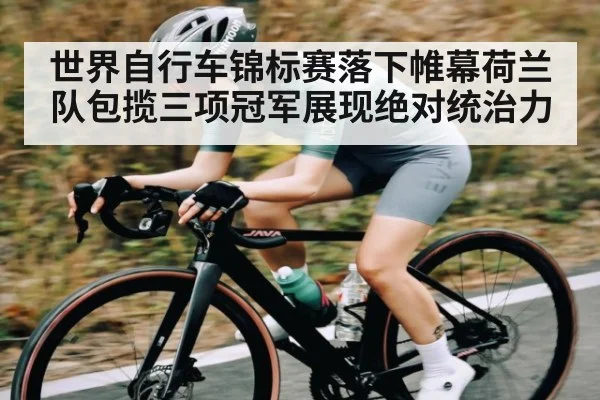 世界自行车锦标赛落下帷幕荷兰队包揽三项冠军展现绝对统治力（kaiyun）