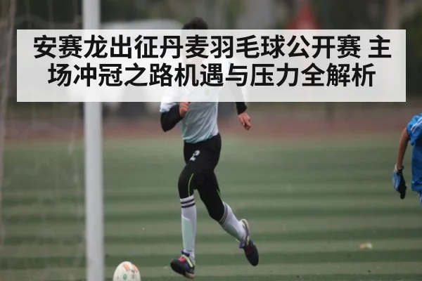 安赛龙出征丹麦羽毛球公开赛 主场冲冠之路机遇与压力全解析（kaiyun）