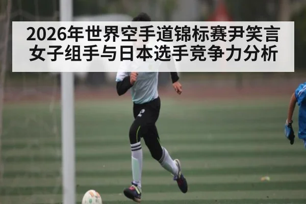 2026年世界空手道锦标赛尹笑言女子组手与日本选手竞争力分析